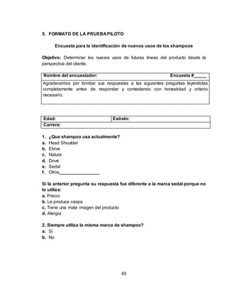 5. FORMATO DE LA PRUEBA PILOTO 
Encuesta para la identificación de nuevos usos de los shampoos 
Objetivo: Determinar los nuevos usos de futuras líneas del producto desde la 
perspectiva del cliente. 
Nombre del encuestador: Encuesta #_____ 
Agradecemos por brindar sus respuestas a las siguientes preguntas leyéndolas 
completamente antes de responder y contestando con honestidad y criterio 
necesario. 
Edad: Estrato: 
Carrera: 
45 
1. ¿Que shampoo usa actualmente? 
a. Head Shoulder 
b. Elvive 
c. Natura 
d. Dove 
e. Sedal 
f. Otros________________ 
Si la anterior pregunta su respuesta fue diferente a la marca sedal porque no 
lo utiliza: 
a. Precio 
b. Le produce caspa 
c. Tiene una mala imagen del producto 
d. Alergia 
2. Siempre utiliza la misma marca de shampoo? 
a. Si 
b. No 
 