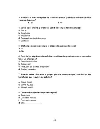 3. Compra la línea completa de la misma marca (shampoo-acondicionador 
y crema de peinar? 
a. Si b. No 
4. ¿Cuál es el criterio por el cual usted ha comprado un shampoo? 
a. Precio 
b. Beneficios 
c. Innovación 
d. Reconocimiento de la marca. 
e. Cantidad 
5. El shampoo que usa cumple el propósito que usted desea? 
a. Si 
b. No 
6. Cuál de los siguientes beneficios considera de gran importancia que debe 
tener un shampoo? 
a. Esencias naturales 
b. Bajo en sal 
c. Productos de plantas o vegetales 
d. Aceites naturales 
7. Cuanto estas dispuesta a pagar por un shampoo que cumpla con los 
beneficios que requiere su cabello? 
46 
a. 5.000- 8.000 
b. 9.000- 12.000 
c. 13.000-16000 
8. Con que frecuencia compra shampoo? 
a. Cada mes 
b. Cada tres meses 
c. Cada seis meses 
d. Otro________________ 
 