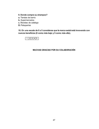 47 
9. Donde compra su shampoo? 
a. Tiendas de barrio 
b. Supermercados 
c. Revistas de catalogo 
D. Peluquerías 
10. En una escala de 0 a 5 consideras que la marca sedal está innovando con 
nuevos beneficios (0 como más bajo y 5 como más alto). 
1 2 3 4 5 
MUCHAS GRACIAS POR SU COLABORACIÓN 
 