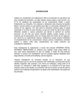 INTRODUCCIÓN 
Unilever es considerada una multinacional líder en el mercado, la cual ofrece una 
gran variedad de productos y en ellos calidad, precios justos y buen servicio, con 
el fin de satisfacer las necesidades de los consumidores finales y seguir 
fortaleciendo su compañía. Con esfuerzo y dedicación esta empresa ha logrado 
llegar a muchos países, lo cual significa para ellos un crecimiento sostenible en el 
mundo de los negocios. Por otra parte la innovación también juega un papel 
importante en el éxito de esta empresa, ya que por medio de ella se han creado 
diferentes canales y nuevos productos que llaman la atención de muchas 
personas. Es por ello que hemos decidido plantear nuestro trabajo en una 
empresa que ha demostrado cómo se maneja parte del mundo de los negocios, 
por medio de un mejoramiento continuo, realizaremos nuestro estudio analizando 
el comportamiento de los consumidores, marcas, precios, competencia, ambiente 
externo e interno, entre otras características, las cuales encierran una 
investigación exploratoria. 
Esta investigación la realizaremos a través del producto SHAMPOO SEDAL 
NATURALS HIDRATACION, un producto que cualquier mujer puede utilizar en 
una rutina diaria dependiendo su tipo de cabello. A través de este producto 
daremos a conocer una investigación que nos arrojaran algunos resultados para 
luego llevarlos al mundo del marketing y de los negocios 
Nuestra investigación se encuentra basada en la innovación, ya que 
consideramos que es uno de los aspectos más importantes y la base para que los 
clientes adquieran este producto y así mismo se mantenga y tenga éxito en el 
mercado. La innovación o darle valor agregado a un producto es lo que mayor 
impacto causa en los clientes, en ocasiones más que el precio, ya que de este un 
aspecto que contribuye directamente o se ajusta a las necesidades o los gustos de 
las personas. 
5 
 