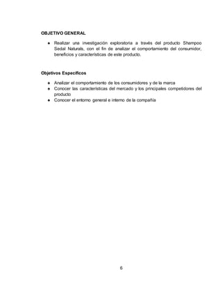 6 
OBJETIVO GENERAL 
♠ Realizar una investigación exploratoria a través del producto Shampoo 
Sedal Naturals, con el fin de analizar el comportamiento del consumidor, 
beneficios y características de este producto. 
Objetivos Específicos 
♠ Analizar el comportamiento de los consumidores y de la marca 
♠ Conocer las características del mercado y los principales competidores del 
producto 
♠ Conocer el entorno general e interno de la compañía 
 