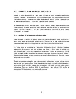 1.1.2 SHAMPOO SEDAL NATURALS HIDRATACION 
Sedal y Jamal Hammadi se unen para co-crear la línea Naturals Hidratación 
Sedosa. La Miel y el Germen de Trigo son reconocidos por sus propiedades, que 
permiten una mayor penetración de los nutrientes en la fibra capilar, devolviéndole 
la flexibilidad y suavidad a tu cabello, previniendo el quiebre. 
El SHAMPOO SEDAL se ofrece en todo el país sin excluir ninguna región. Los 
consumidores de este sector de aseo personal atienden a toda la población que 
desea comprar SHAMPOO SEDAL como alternativa de cuidar y tener buena 
higiene en su cabello. 
1.1.3 Análisis de la demanda del comprador 
Este producto lo compra el género femenino (jóvenes y mujeres entre 16- 25 años) 
y no tiene ninguna restricción para ninguna clase social ya que tienen diferentes 
presentaciones del producto y posee un precio competitivo en el mercado. 
Por otra parte se distribuye en pequeños tiendas minoristas como en grandes 
superficies, lo compran por sus ventajas que tienen a favor para el cabello, su 
tiempo estimado de compra es cada dos meses y medio, un envase de 200ml. 
Este producto tienen unas características únicas para el cabello la marca para un 
futuro piensa innovar en sus productos y seguirle llegando como siempre a este 
segmento del mercado. 
Según encuestas realizadas las mujeres están satisfechas porque este producto 
les cumple con lo que ofrece tiene gran veracidad en el mercado, ofreciéndoles un 
acompañamiento con las nuevas tecnologías en este caso con una página web 
interactiva. Tiene un nivel de 85% de satisfacción y tan solo el 11% es fiel al 
producto el 89% decide al momento de la compra. 
8 
 