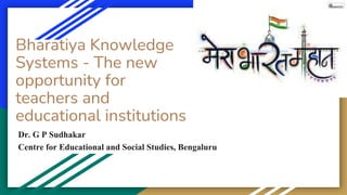 Dr. G P Sudhakar
Centre for Educational and Social Studies, Bengaluru
Bharatiya Knowledge
Systems - The new
opportunity for
teachers and
educational institutions
 