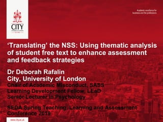 ‘Translating’ the NSS: Using thematic analysis
of student free text to enhance assessment
and feedback strategies
Dr Deborah Rafalin
City, University of London
Chair of Academic Misconduct, SASS
Learning Development Fellow, LEaD
Senior Lecturer in Psychology
SEDA Spring Teaching, Learning and Assessment
Conference 2019
 