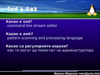 S e d & A w k
Какво е sed?
command line stream editor
Какво е awk?
pattern scanning and processing language
Какво са регулярните изрази?
как те могат да помогнат на администратора
Мариян Маринов <mm@yuhu.biz>
 