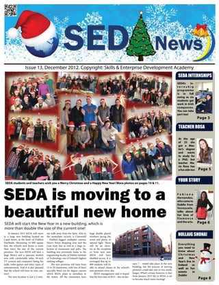 Issue 13, December 2012. Copyright: Skills & Enterprise Development Academy
                                                                                                                                                                         SEDA INTERNSHIPS
                                                                                                                                                                         SEDA’s    in-
                                                                                                                                                                         ternship
                                                                                                                                                                         programme
                                                                                                                                                                         is in full
                                                                                                                                                                         swing as six
                                                                                                                                                                         students get
                                                                                                                                                                         work in Irish
                                                                                                                                                                         companies.
                                                                                                                                                                         You can take
                                                                                                                                                                         part too!
                                                                                                                                                                                          Page 3

                                                                                                                                                                          TEACHER ROSA

                                                                                                                                                                         At the age
                                                                                                                                                                         of 25 she
                                                                                                                                                                         got a Mas-
                                                                                                                                                                         ter’s degree
                                                                                                                                                                         and wants
                                                                                                                                                                         to study for
                                                                                                                                                                         a PhD, but
                                                                                                                                                                         teacher Ma-
                                                                                                                                                                         ria Rosa has
                                                                                                                                                                         a fun side too   Page 5

                                                                                                                                                                         YOUR STORY
 SEDA students and teachers wish you a Merry Christmas and a Happy New Year! More photos on pages 10 & 11.




SEDA is moving to a                                                                                                                                                      Fabiana
                                                                                                                                                                         Hernandez,
                                                                                                                                                                         who came to




beautiful new home
                                                                                                                                                                         Dublin from
                                                                                                                                                                         Venezuela,
                                                                                                                                                                         talks about
                                                                                                                                                                         her love of
                                                                                                                                                                         flamenco
SEDA will start the New Year in a new building, which is
                                                                                                                                                                         and the arts.    Page 6
more than double the size of the current one!
     In January 2013 SEDA will move
to a large new building located on
                                         ute walk away from the Spire. Also in
                                         the immediate vicinity is Cineworld
                                                                                   large double glazed
                                                                                   windows facing the
                                                                                                                                                                         NOLLAIG SHONA!
Capel Street, in the heart of Dublin’s   – Dublin’s biggest multiplex cinema,      street and plenty of
Northside. Measuring 14 000 square       Henry Street shopping area and the        natural light. There
                                                                                                                                                                         Ever ything
feet, the school’s new home is more      Luas tram line as well as a huge se-      will be an eleva-
than twice the size of the current       lection of restaurants and pubs. The      tor in the reception                                                                  you need to
premises. The new SEDA will have a       building was previously home to the       so from next year                                                                     know about
large library and a spacious student     engineering faculty of Dublin Institute   SEDA will have                                                                        Christmas
area with comfortable sofas, 50-inch     of Technology, one of Ireland’s highest   disabled access. It is                                                                and      New
TV screens and computers lining the      ranking colleges.                         envisaged that up to                                                                  Year’s Eve in
walls, video games and other types of         The new premises will have from      800 students will be                         uary 7 – would take place in the new
                                                                                                                                                                         Ireland    as
entertainment. And it is also planned    12 to 20 classrooms, with two of them     able to attend classes in the school’s       building, but the process of moving
                                                                                                                                premises could take one or two weeks
                                                                                                                                                                         well as fun
that the school will have its own can-   specially fitted out for degree courses   new premises every day.                                                               events     in
teen!                                    which SEDA plans to introduce in              SEDA management said it hoped            longer. What’s certain however is that
                                                                                                                                from January 2013 life in SEDA is set    Dublin
     The new location is just a 5-min-   the future. All the classrooms have       that the first class of 2013 – due on Jan-
                                                                                                                                to become much more exciting!                             Page 8
 