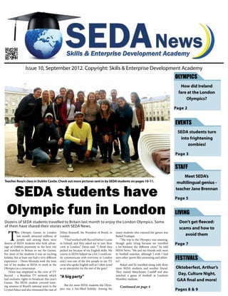 SEDA students have
Olympic fun in London
T
he Olympic Games in London
last month attracted millions of
people and among them were
dozens of SEDA students who took advan-
tage of Dublin’s proximity to the host city
and travelled to Britain to see the Games.
For most of the students it was an exciting
holiday, but at least one had a very different
experience – Denis Miranda took the time
out of his studies at SEDA to work at the
Olympics as a cameraman.
Denis was employed in the crew of TV
Record – a Brazilian TV network which
had exclusive rights to broadcast this year’s
Games. The SEDA student covered train-
ing sessions of Brazil’s national team in the
Crystal Palace and also witnessed the visit of
Dilma Rousseff, the President of Brazil, to
London.
“I had worked with Record before I came
to Ireland, and they asked me to join their
crew in London,” Denis said. “I think they
picked me because of my English skills. My
course in SEDA helped me a lot. I could eas-
ily communicate with everyone in London
and I was one of the few people in my TV
crew who spoke English well so I often acted
as an interpreter for the rest of the guys”.
“A big party”
But for most SEDA students the Olym-
pics was a fun-filled holiday. Among the
many students who enjoyed the games was
Rafael Fradique.
“The trip to the Olympics was amazing,
though quite tiring because we travelled
a lot between the different cities,” he told
SEDA News. “Me and my friends only went
to football matches, although I wish I had
seen other sports like swimming and athlet-
ics”.
Rafael said he travelled along with three
more SEDA students and another friend.
They visited Manchester, Cardiff and also
watched a game of football at London’s
Wembley stadium.
Continued on page 4
Issue 10, September 2012. Copyright: Skills & Enterprise Development Academy
Teacher Rosa’s class in Dublin Castle. Check out more pictures sent in by SEDA students on pages 10-11.
OLYMPICS
How did Ireland
fare at the London
Olympics?
Page 2
LIVING
Don’t get fleeced:
scams and how to
avoid them
Page 7
FESTIVALS
Oktoberfest, Arthur’s
Day, Culture Night,
GAA final and more!
Pages 8 & 9
EVENTS
SEDA students turn
into frightening
zombies!
Page 3
STAFF
Meet SEDA’s
multilingual genius -
teacher Jane Brennan
Page 5
Dozens of SEDA students travelled to Britain last month to enjoy the London Olympics. Some
of them have shared their stories with SEDA News.
 