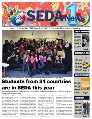 Issue 12, November 2012. Copyright: Skills & Enterprise Development Academy
                                                                                                                                                            DUBLIN MARATHON
                                                                                                                                                            SEDA stu-
                                                                                                                                                            dent Rubens
                                                                                                                                                            Moreira ran
                                                                                                                                                            the Dublin
                                                                                                                                                            marathon
                                                                                                                                                            and was im-
                                                                                                                                                            pressed by
                                                                                                                                                            the support
                                                                                                                                                            of    Dublin
                                                                                                                                                            people.
                                                                                                                                                                             Page 2

                                                                                                                                                            SEDA NEWS IS ONE!


                                                                                                                                                            SEDA News
                                                                                                                                                            celebrates
                                                                                                                                                            one year in
                                                                                                                                                            print by go-
                                                                                                                                                            ing online.
                                                                                                                                                            This edition
                                                                                                                                                            is the twelfth
                                                                                                                                                            issue of the
                                                                                                                                                            newspaper.       Page 3

                                                                                                                                                            WORK EXPERIENCE
Students and teachers enjoy the SEDA Halloween party last month - for more pictures see pages 10 & 11.


Students from 34 countries                                                                                                                                  Get work
                                                                                                                                                            experience



are in SEDA this year
                                                                                                                                                            in Ireland
                                                                                                                                                            with   the
                                                                                                                                                            new SEDA
                                                                                                                                                            intern-
                                                                                                                                                            ship pro-
SEDA has students from 34 countries – from South Korea to South America and from Malawi in                                                                  gramme.
Africa to Croatia in Europe.                                                                                                                                                 Page 4
    Students from 34 different na-    est group of students came from        the total), 92 French students (6%)     richer. Diversity in the classroom
tions enrolled to study in SEDA
this year. The college now has a
                                      the Spanish speaking world –
                                      countries like Spain, Venezuela
                                                                             and 78 learners from Malawi (5%),
                                                                             a country known as “the warm
                                                                                                                     also helps the students to learn
                                                                                                                     English because they are in a situa-   YOUR STORY
truly multicultural student body      and Mexico together accounted          heart of Africa”. You can see the       tion where they have no choice but
and has proved popular with peo-      for nearly 50% of all students en-     statistics in full on the new SEDA      to speak the language with their       Italian stu-
ple from all over the world – from    rolled in SEDA so far this year. An-   News website www.news.sedacol-          classmates”.                           dents Gabri-
South Korea to South America and      other large group of students came     lege.com.                                   SEDA continues to attract          ele and Sal-
from Malawi in Africa to Croatia      from Brazil, which was the largest         “It’s brilliant that our students   students from new countries. Re-       vatore find
in Europe. Last month the school’s    “sending country” this year, with      come from so many different             cently the school’s first learners     Dublin a bit
management compiled student           529 Brazilian students enrolled for    countries,” said SEDA’s director of     from Finland and Greece enrolled       cold, but fall
statistics to see how many people     courses in 2012 (34% of the total      studies Carol Cregg. “One of the        for English language courses. And      in love with
enrolled for courses since January    number). However, Spain lost out       greatest things about going abroad      this month SEDA’s marketing team       the     city’s
to end of October this year and       only slightly, with 525 Spanish stu-   to study is that you meet people        will attend student fairs in South     warm peo-
where they were coming from.          dents enrolled. SEDA also had 214      from other cultures – it makes          America, including Panama and          ple
    The figures show that the larg-   students from Venezuela (14% of        the exchange experience so much         Costa Rica.                                             Page 6
 