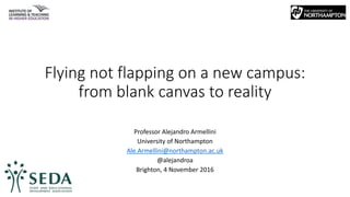 Flying not flapping on a new campus:
from blank canvas to reality
Professor Alejandro Armellini
University of Northampton
Ale.Armellini@northampton.ac.uk
@alejandroa
Brighton, 4 November 2016
 