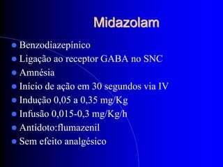 Midazolam
 Benzodiazepínico
 Ligação  ao receptor GABA no SNC
 Amnésia
 Início de ação em 30 segundos via IV
 Indução 0,05 a 0,35 mg/Kg
 Infusão 0,015-0,3 mg/Kg/h
 Antídoto:flumazenil
 Sem efeito analgésico
 