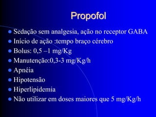 Propofol
 Sedação  sem analgesia, ação no receptor GABA
 Início de ação :tempo braço cérebro
 Bolus: 0,5 –1 mg/Kg
 Manutenção:0,3-3 mg/Kg/h
 Apnéia
 Hipotensão
 Hiperlipidemia
 Não utilizar em doses maiores que 5 mg/Kg/h
 