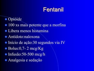 Fentanil
 Opióide
 100  xs mais potente que a morfina
 Libera menos histamina
 Antídoto:naloxona
 Início de ação:30 segundos via IV
 Bolus:0,7- 2 mcg/Kg
 Infusão:50-500 mcg/h
 Analgesia e sedação
 