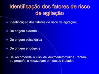 Identificação dos fatores de risco
               de agitação
   Identificação dos fatores de risco de agitação;

   De origem externa

   De origem psicológica

   De origem endógena

   Se recomenda o uso de dexmedetomidina, fentanil,
    ou propofol e midazolam em doses tituladas
 