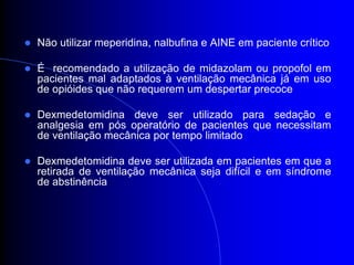   Não utilizar meperidina, nalbufina e AINE em paciente crítico

   É recomendado a utilização de midazolam ou propofol em
    pacientes mal adaptados à ventilação mecânica já em uso
    de opióides que não requerem um despertar precoce

   Dexmedetomidina deve ser utilizado para sedação e
    analgesia em pós operatório de pacientes que necessitam
    de ventilação mecânica por tempo limitado

   Dexmedetomidina deve ser utilizada em pacientes em que a
    retirada de ventilação mecânica seja difícil e em síndrome
    de abstinência
 