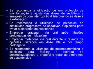  Se recomenda a utilização de um protocolo de
  monitorização e ajuste das doses de sedativos e
  analgésicos com interrupção diária quando se deseja
  a extubação
 Se recomenda a utilização de potocolos de
  diminuição progressiva de sedativos e opióides para
  evitar a síndrome de abstinência
 Empregar lorazepam via oral após infusões
  prolongadas de midazolam
 Empregar metadona via oral durante a retirada de
  opióides utilizados em dose alta e por tempo
  prolongado
 Se recomenda a utilização de dexmedetomidina e
  clonidina     para    facilitar  a    retirada   de
  benzodiazepínicos e propofol e tratar as síndromes
  de abstinências
 