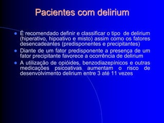 Pacientes com delirium

   É recomendado definir e classificar o tipo de delirium
    (hiperativo, hipoativo e misto) assim como os fatores
    desencadeantes (predisponentes e precipitantes)
   Diante de um fator predisponente a presença de um
    fator precipitante favorece a ocorrência de delirium
   A utilização de opióides, benzodiazepínicos e outras
    medicações psicoativas aumentam o risco de
    desenvolvimento delirium entre 3 até 11 vezes
 