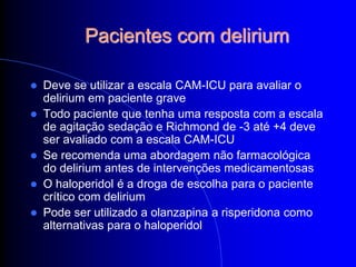 Pacientes com delirium

 Deve se utilizar a escala CAM-ICU para avaliar o
  delirium em paciente grave
 Todo paciente que tenha uma resposta com a escala
  de agitação sedação e Richmond de -3 até +4 deve
  ser avaliado com a escala CAM-ICU
 Se recomenda uma abordagem não farmacológica
  do delirium antes de intervenções medicamentosas
 O haloperidol é a droga de escolha para o paciente
  crítico com delirium
 Pode ser utilizado a olanzapina a risperidona como
  alternativas para o haloperidol
 