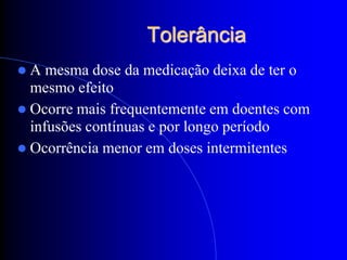 Tolerância
A   mesma dose da medicação deixa de ter o
  mesmo efeito
 Ocorre mais frequentemente em doentes com
  infusões contínuas e por longo período
 Ocorrência menor em doses intermitentes
 