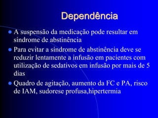Dependência
A   suspensão da medicação pode resultar em
  síndrome de abstinência
 Para evitar a síndrome de abstinência deve se
  reduzir lentamente a infusão em pacientes com
  utilização de sedativos em infusão por mais de 5
  dias
 Quadro de agitação, aumento da FC e PA, risco
  de IAM, sudorese profusa,hipertermia
 