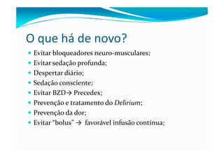 O que há de novo?
 Evitar bloqueadores neuro-musculares;
 Evitar sedação profunda;
 Despertar diário;
 Sedação consciente;
 Evitar BZD→ Precedex;
 Prevenção e tratamento do Delirium;
 Prevenção da dor;
 Evitar “bolus” → favorável infusão contínua;
 