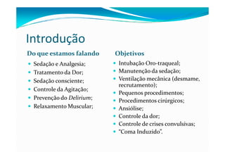 Introdução
Do que estamos falando     Objetivos
  Sedação e Analgesia;      Intubação Oro-traqueal;
  Tratamento da Dor;        Manutenção da sedação;
  Sedação consciente;       Ventilação mecânica (desmame,
                            recrutamento);
  Controle da Agitação;
                            Pequenos procedimentos;
  Prevenção do Delirium;    Procedimentos cirúrgicos;
  Relaxamento Muscular;     Ansiólise;
                            Controle da dor;
                            Controle de crises convulsivas;
                            “Coma Induzido”.
 
