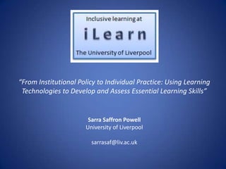 “From Institutional Policy to Individual Practice: Using Learning
Technologies to Develop and Assess Essential Learning Skills”

Sarra Saffron Powell
University of Liverpool
sarrasaf@liv.ac.uk

 