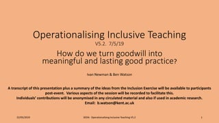 Operationalising Inclusive Teaching
V5.2. 7/5/19
How do we turn goodwill into
meaningful and lasting good practice?
Ivan Newman & Ben Watson
22/05/2019 SEDA: Operationalising Inclusive Teaching V5.2 1
A transcript of this presentation plus a summary of the ideas from the Inclusion Exercise will be available to participants
post-event. Various aspects of the session will be recorded to facilitate this.
Individuals’ contributions will be anonymised in any circulated material and also if used in academic research.
Email: b.watson@kent.ac.uk
 