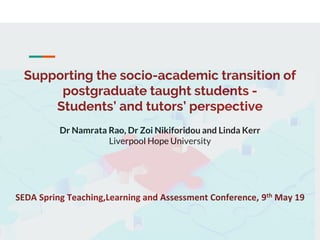 Supporting the socio-academic transition of
postgraduate taught students -
Students’ and tutors’ perspective
Dr Namrata Rao, Dr Zoi Nikiforidou and Linda Kerr
Liverpool Hope University
SEDA Spring Teaching,Learning and Assessment Conference, 9th May 19
 