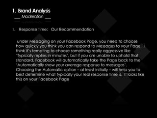 1. Brand Analysis
___ Moderation ___
1. Response time: Our Recommendation
under Messaging on your Facebook Page, you need to choose
how quickly you think you can respond to Messages to your Page. I
think it’s tempting to choose something really aggressive like
‘Typically replies in minutes’, but if you are unable to uphold that
standard, Facebook will automatically take the Page back to the
‘Automatically show your average response to messages’.
Choosing the Automatic option – at least initially – will help you to
best determine what typically your real response time is. It looks like
this on your Facebook Page
 
