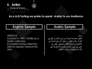 5. Action
___ToneofVoice___
A
As a A/B Testing we prefer to speak Arabic to our Audience
English Sample Arabic Sample
VERSACE
Created in 1992 initially as a
textile collection.
Complete home collection
able to express Versace life
style.
‫سيدار‬
‫الجدران‬ ‫ورق‬ ‫من‬ ‫جديدة‬ ‫مجموعة‬ ‫تطلق‬(‫فوجي‬
‫كاوا‬)‫من‬ ‫السيئة‬ ‫الروائح‬ ‫يوقف‬ ‫و‬ ‫للغبار‬ ‫مقاوم‬
‫للجميع‬ ‫وهواألفضل‬ ‫به‬ ‫اإللتصاق‬.‫من‬ ‫خالي‬
‫في‬ ‫بما‬ ‫المواقع‬ ‫لجميع‬ ‫مناسب‬ ‫و‬ ‫سي‬ ‫في‬ ‫البي‬
‫األطفال‬ ‫وغرف‬ ‫المستشفيات‬ ‫ذلك‬.
 