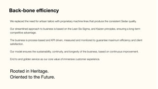 Back-bone eﬃciency
Rooted in Heritage.
Oriented to the Future.
We replaced the need for artisan tailors with proprietary machine lines that produce the consistent Sedar quality.

Our streamlined approach to business is based on the Lean Six Sigma, and Kaizen principles, ensuring a long-term
competitive advantage.

The business is process-based and KPI driven, measured and monitored to guarantee maximum efﬁciency and client
satisfaction.

Our model ensures the sustainability, continuity, and longevity of the business, based on continuous improvement.

End to end golden service as our core value of immersive customer experience.
 