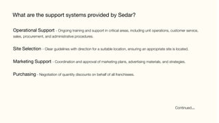 What are the support systems provided by Sedar?
Operational Support - Ongoing training and support in critical areas, including unit operations, customer service,
sales, procurement, and administrative procedures.

Site Selection - Clear guidelines with direction for a suitable location, ensuring an appropriate site is located.

Marketing Support - Coordination and approval of marketing plans, advertising materials, and strategies.

Purchasing - Negotiation of quantity discounts on behalf of all franchisees.
Continued…	
 
 