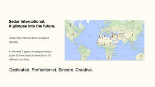 Sedar International. 
A glimpse into the future.
Dedicated. Perfectionist. Sincere. Creative.
Sedar International plans to expand
globally. 
In the next 5 years, we are planning to
open 80 franchised showrooms in 18
different countries. 
 