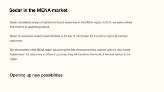 Sedar in the MENA market
Opening up new possibilities
Sedar consistently enjoys a high level of brand awareness in the MENA region. In 2014, we were ranked
ﬁrst in terms of advertising spend.

Based on extensive market research Sedar is the top of mind brand for the mid to high-end premium
customers.

The showrooms in the MENA region are among the ﬁrst showrooms to be opened with our new model.
A destination for customers in different countries, they will transform the world of window fashion in the
region. 
 