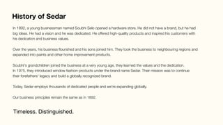 History of Sedar
Timeless. Distinguished.
In 1892, a young businessman named Soubhi Selo opened a hardware store. He did not have a brand, but he had
big ideas. He had a vision and he was dedicated. He offered high-quality products and inspired his customers with
his dedication and business values.

Over the years, his business ﬂourished and his sons joined him. They took the business to neighbouring regions and
expanded into paints and other home improvement products.

Soubhi's grandchildren joined the business at a very young age, they learned the values and the dedication.
In 1975, they introduced window fashion products under the brand name Sedar. Their mission was to continue
their forefathers' legacy and build a globally recognized brand.

Today, Sedar employs thousands of dedicated people and we're expanding globally. 

Our business principles remain the same as in 1892.
 