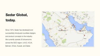 Sedar Global, 
today.
Since 1975, Sedar has developed and
successfully introduced countless designs
and product concepts to the industry.
We currently operate 20 showrooms
across the GCC region, U.A.E, K.S.A,
Bahrain, Oman, Kuwait, and Qatar. 
 