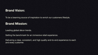 Brand Vision:

To be a beaming source of inspiration to enrich our customers lifestyle.

Brand Mission:

Leading global décor trends.

Setting the benchmark for an immersive retail experience.

Delivering a clear, consistent, and high quality end-to-end experience to each
and every customer.

 