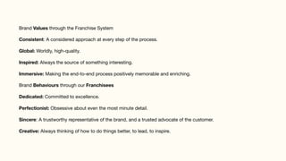 Brand Values through the Franchise System

Consistent: A considered approach at every step of the process.

Global: Worldly, high-quality.

Inspired: Always the source of something interesting.

Immersive: Making the end-to-end process positively memorable and enriching.

Brand Behaviours through our Franchisees

Dedicated: Committed to excellence. 

Perfectionist: Obsessive about even the most minute detail.

Sincere: A trustworthy representative of the brand, and a trusted advocate of the customer.

Creative: Always thinking of how to do things better, to lead, to inspire.
 