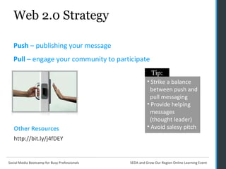 Web 2.0 Strategy Push  – publishing your message Pull  – engage your community to participate Strike a balance    between push and  pull messaging Provide helping    messages    (thought leader) Avoid salesy pitch Tip: Other Resources http://bit.ly/j4fDEY 