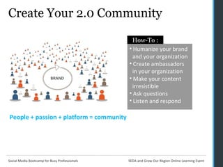 Create Your 2.0 Community People + passion + platform = community Humanize your brand    and your organization Create ambassadors    in your organization Make your content    irresistible Ask questions Listen and respond How-To : 