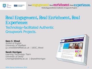 Real Engagement, Real Enrichment, Real
Experience:
Technology-facilitated Authentic
Groupwork Projects.
Gary C. Wood
School of English
University of Sheffield
g.c.wood@sheffield.ac.uk | @GC_Wood
Sarah Horrigan
Learning Technology Team
University of Derby
s.horrigan@derby.ac.uk | @sarahhorrigan
SEDA Spring Conference 2014 1
 