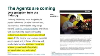 The Agents are coming
One projection from the
industry
“Looking forward to 2025, AI agents are
poised to become far more sophisticated,
autonomous, and versatile. They will go
beyond chatbots, virtual assistants, and simple
task automation to become invaluable
collaborators, decision-makers, and ethical
guides. In the coming years, we can expect AI
agents to not only enhance efficiency and
productivity but also empower humans to
achieve greater levels of creativity,
personalization, and well-being.”
See at:
https://www.analyticsvidhya.com/blog/2024/12/ai-agent-trends/
And
another …
See at:
https://www.forbes.com/sites/solrashidi/2025/02/28/the-5-ai-trends-in-2025-a
gents-open-source-and-multi-model/
 