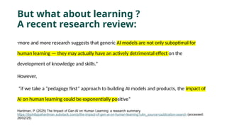 But what about learning ?
A recent research review:
”more and more research suggests that generic AI models are not only suboptimal for
human learning — they may actually have an actively detrimental effect on the
development of knowledge and skills.”
However,
“if we take a “pedagogy first” approach to building AI models and products, the impact of
AI on human learning could be exponentially positive”
Hardman, P. (2025) The Impact of Gen AI on Human Learning: a research summary.
https://drphilippahardman.substack.com/p/the-impact-of-gen-ai-on-human-learning?utm_source=publication-search (accessed:
26/02/25)
 