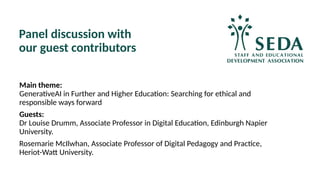 Panel discussion with
our guest contributors
Main theme:
GenerativeAI in Further and Higher Education: Searching for ethical and
responsible ways forward
Guests:
Dr Louise Drumm, Associate Professor in Digital Education, Edinburgh Napier
University.
Rosemarie McIlwhan, Associate Professor of Digital Pedagogy and Practice,
Heriot-Watt University.
 