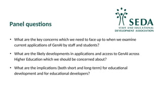 Panel questions
• What are the key concerns which we need to face up to when we examine
current applications of GenAI by staff and students?
• What are the likely developments in applications and access to GenAI across
Higher Education which we should be concerned about?
• What are the implications (both short and long-term) for educational
development and for educational developers?
 