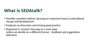 What is SEDAtalk?
• Monthly recorded webinar, focusing on important issues in educational
change and development.
• Emphasis on discussion and sharing good practice
• Organised in ‘seasons’ focusing on a main topic
(unless we decide on a different format – feedback and suggestions
welcome).
 