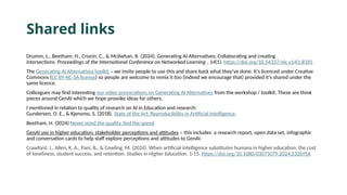 Shared links
Drumm, L., Beetham, H., Cronin, C., & McIlwhan, R. (2024). Generating AI Alternatives: Collaborating and creating
intersections. Proceedings of the International Conference on Networked Learning , 14(1). https://doi.org/10.54337/nlc.v14i1.8185
The Generating AI Alternatives toolkit – we invite people to use this and share back what they’ve done. It’s licenced under Creative
Commons (CC BY-NC-SA license) so people are welcome to remix it too (indeed we encourage that) provided it’s shared under the
same licence.
Colleagues may find interesting our video provocations on Generating AI Alternatives from the workshop / toolkit. These are think
pieces around GenAI which we hope provoke ideas for others.
I mentioned in relation to quality of research on AI in Education and research:
Gundersen, O. E., & Kjensmo, S. (2018). State of the Art: Reproducibility in Artificial Intelligence.
Beetham, H. (2024) Never mind the quality, feel the speed
GenAI use in higher education: stakeholder perceptions and attitudes – this includes a research report, open data set, infographic
and conversation cards to help staff explore perceptions and attitudes to GenAI.
Crawford, J., Allen, K. A., Pani, B., & Cowling, M. (2024). When artificial intelligence substitutes humans in higher education: the cost
of loneliness, student success, and retention. Studies in Higher Education, 1-15. https://doi.org/10.1080/03075079.2024.2326956
 