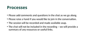 Processes
• Please add comments and questions in the chat as we go along.
• Please raise a hand if you would like to join in the conversation.
• The session will be recorded and made available asap.
• The chat will not be included in the recording – we will provide a
summary of any resources or useful links.
 
