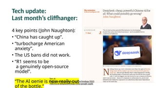 Tech update:
Last month’s cliffhanger:
4 key points (John Naughton):
• “China has caught up”.
• “turbocharge American
anxiety”.
• The US bans did not work.
• “R1 seems to be
a genuinely open-source
model”.
“The AI genie is now really out
of the bottle.”
See at:
https://www.theguardian.com/technology/2025
/feb/01/ai-deepseek-cheap-china-google-apple
 