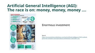 Artificial General Intelligence (AGI):
The race is on: money, money, money ….
Enormous investment
See at:
https://economictimes.indiatimes.com/tech/artificial-intelligence/2025-outlook-
genai-the-evolution-and-expectations/articleshow/116613837.cms
 